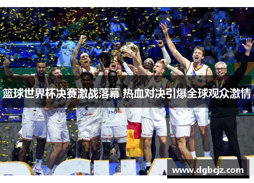 篮球世界杯决赛激战落幕 热血对决引爆全球观众激情