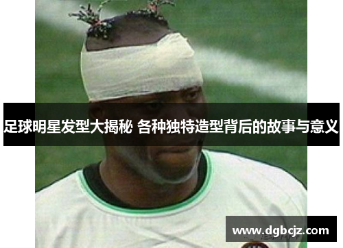 足球明星发型大揭秘 各种独特造型背后的故事与意义