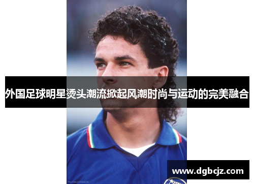 外国足球明星烫头潮流掀起风潮时尚与运动的完美融合