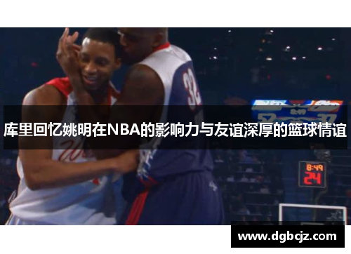 库里回忆姚明在NBA的影响力与友谊深厚的篮球情谊
