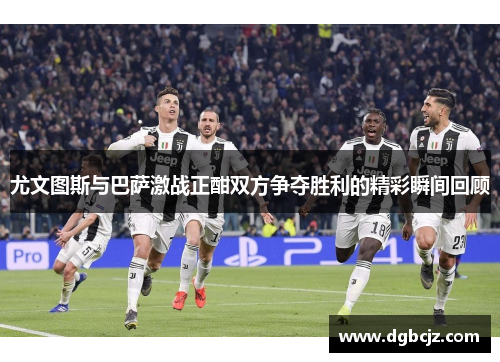 尤文图斯与巴萨激战正酣双方争夺胜利的精彩瞬间回顾