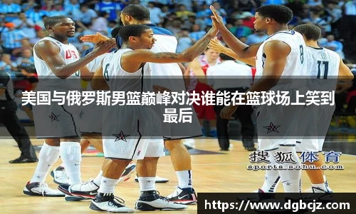 Bevictor伟德美国与俄罗斯男篮巅峰对决谁能在篮球场上笑到最后